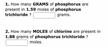 1. How many GRAMS of phosphorus are
present in 1.59 moles of phosphorus
trichloride ?
grams.
2. How many MOLES of chlorine are present in
1.88 grams of phosphorus trichloride ?
moles.