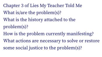 Chapter 3 of Lies My Teacher Told Me
What is/are the problem(s)?
What is the history attached to the
problem(s)?
How is the problem currently manifesting?
What actions are necessary to solve or restore
some social justice to the problem(s)?