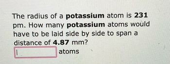 The radius of a potassium
atom is 231
pm. How many potassium atoms would
have to be laid side by side to span a
distance of 4.87 mm?
atoms