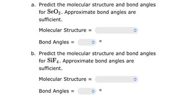 a. Predict the molecular structure and bond angles
for SeO2. Approximate bond angles are
sufficient.
Molecular Structure =
Bond Angles
b. Predict the molecular structure and bond angles
for SiF4. Approximate bond angles are
sufficient.
Molecular Structure =
Bond Angles
î