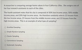 A researcher is comparing average home values in four California cities. She assigns one of
her four research assistants to each of the cities.
The fourth assistant notes that his city is composed of 30% low income areas, 50% middle
income areas, and 20% high income areas. He therefore randomly selects 15 houses from
the low income areas, 25 houses from the middle income areas, and 10 houses from the
high income areas. This is an example of what type of sampling?
O
Stratified Sampling
Simple Random Sampling
Cluster Sampling
Convenience Sampling
O Systematic Sampling