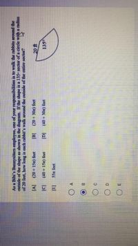 As a Bibi's Bunnysitters employee, one of your responsibilities is to walk the rabbits around the
outside of the shape as shown in the diagram. If the shape is a 135 sector of a circle with a radius
of 20 feet, how long is each rabbit's walk around the outside of the entire sector?
[v]
(20+15x) feet
(20 +30m) feet
(40+15x) feet
lal
(40 + 30x) feet
135
55n feet
