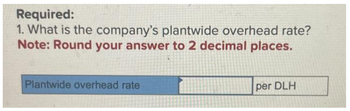 Required:
1. What is the company's plantwide overhead rate?
Note: Round your answer to 2 decimal places.
Plantwide overhead rate
per DLH