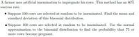 A farmer uses artificial insemination to impregnate his cows. This method has an 80%
success rate.
• Suppose 100 cows are selected at random to be inseminated. Find the mean and
standard deviation of this binomial distribution.
• Suppose 100 cows are selected at random to be inseminated. Use the normal
approximation to the binomial distribution to find the probability that 75 or
more cows become pregnant.
