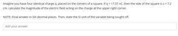 Imagine you have four identical charge q, placed on the corners of a square. If q = 17.37 nC, then the side of the square is s = 7.2
cm, calculate the magnitude of the electric field acting on the charge at the upper right corner.
NOTE: Final answer in SIX decimal places. Then, state the SI unit of the variable being sought off.
Add your answer