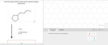 Draw the major product of this reaction. Ignore inorganic
byproducts.
1. KCN
2. LiAlH4 (excess)
3. H3O+
Br
Q
Atoms, Bonds
and Rings
Charges
Draw or tap a new bond to see suggestions.
+
Drag To Pan
Copy
Paste
Undo
Reset
Remove
Done