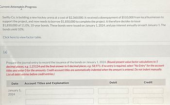 Current Attempt-in Progress
Swifty Co. is building a new hockey arena at a cost of $2,360,000. It received a downpayment of $510,000 from local businesses to
support the project, and now needs to borrow $1,850,000 to complete the project. It therefore decides to issue
$1,850,000 of 11.0%, 10-year bonds. These bonds were issued on January 1, 2024, and pay interest annually on each January 1. The
bonds yield 10%.
Click here to view factor table.
(a)
Prepare the journal entry to record the issuance of the bonds on January 1, 2024. (Round present value factor calculations to 5
decimal places, e.g. 1.25124 and the final answer to 0 decimal places, e.g. 58,971. If no entry is required, select "No Entry" for the account
titles and enter O for the amounts. Credit account titles are automatically indented when the amount is entered. Do not indent manually.
List all debit entries before credit entries.)
Date
January 1,
2024
Account Titles and Explanation
Debit
Credit