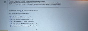 According to a report, 67.3% of murders are committed with a firearm. 

(a) If 100 murders are randomly selected, how many would we expect to be committed with a firearm?

(b) Would it be unusual to observe 78 murders by firearm in a random sample of 100 murders? Why?

---

(a) We would expect [___] to be committed with a firearm.

(b) Choose the correct answer below.

- A. No, because 78 is less than μ - 2σ.
- B. No, because 78 is greater than μ + 2σ.
- C. Yes, because 78 is greater than μ + 2σ.
- D. No, because 78 is between μ - 2σ and μ + 2σ.
- E. Yes, because 78 is between μ - 2σ and μ + 2σ.