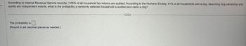 According to Internal Revenue Service records, 1.55% of all household tax returns are audited. According to the Humane Society, 41% of all households own a dog. Assuming dog ownership and
audits are independent events, what is the probability a randomly selected household is audited and owns a dog?
The probability is
(Round to six decimal places as needed.)