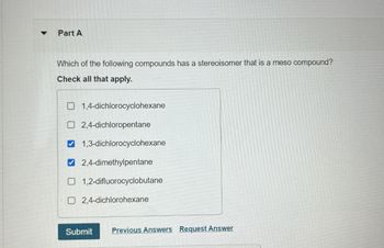 Part A
Which of the following compounds has a stereoisomer that is a meso compound?
Check all that apply.
1,4-dichlorocyclohexane
2,4-dichloropentane
1,3-dichlorocyclohexane
2,4-dimethylpentane
1,2-difluorocyclobutane
2,4-dichlorohexane
Submit Previous Answers Request Answer