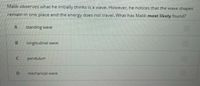 Malik observes what he initially thinks is a wave. However, he notices that the wave shapes
remain in one place and the energy does not travel. What has Malik most likely found?
A
standing wave
longitudinal wave
pendulum
mechanical wave
