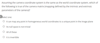 Assuming the camera coordinate system is the same as the world coordinate system, which of
the following is true of the camera matrix (mapping defined by the intrinsic and extrinsic
parameters of the camera)?
<Select one:
O It can map any point in homogeneous world coordinates to a unique point in the image plane
O Its null space is non-trivial
O All of these
O It is invertible
