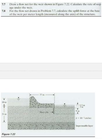 7.7
7.8
10 m
24 m
Draw a flow net for the weir shown in Figure 7.22. Calculate the rate of seep-
age under the weir.
For the flow net drawn in Problem 7.7, calculate the uplift force at the base
of the weir per meter length (measured along the axis) of the structure.
Figure 7.22
37 m
Sheet pile
15H
9m
m
k-10-³cm/sec
Impermeable layer