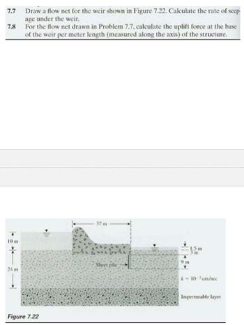 7.7 Draw a flow net for the weir shown in Figure 7.22. Calculate the rate of seep-
age under the weir.
For the flow net drawn in Problem 7.7, calculate the uplift force at the base
of the weir per meter length (measured along the axis) of the structure.
7.8
10 m
24 m
Figure 7.22
37 m
Sheet pile
9m
1.5m
k-10-³cm/sec
Impermeable layer