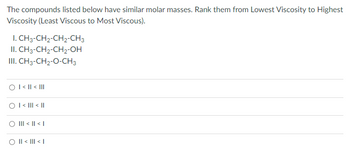 The compounds listed below have similar molar masses. Rank them from Lowest Viscosity to Highest
Viscosity (Least Viscous to Most Viscous).
I. CH3-CH₂-CH2-CH3
II. CH3-CH₂-CH2-OH
III. CH3-CH₂-O-CH3
O I< || < |||
O I< III < II
O III < || < |
|| < ||| < |