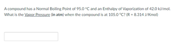 ### Problem Statement:

A compound has a Normal Boiling Point of 95.0 °C and an Enthalpy of Vaporization of 42.0 kJ/mol. What is the Vapor Pressure (in atm) when the compound is at 105.0 °C? (R = 8.314 J/Kmol)

**Note:**

- The Normal Boiling Point is the temperature at which the vapor pressure of the liquid equals the atmospheric pressure (1 atm).
- Enthalpy of Vaporization is the energy required for the phase transition from liquid to gas.
- R represents the universal gas constant.

Please enter your answer in the provided field below.

**Calculation:**

To solve for the vapor pressure at 105.0 °C, you may use the Clausius-Clapeyron equation:

\[ \ln \left( \dfrac{P_1}{P_2} \right) = \dfrac{\Delta H_{vap}}{R} \left( \dfrac{1}{T_2} - \dfrac{1}{T_1} \right) \]

Where:
- \( P_1 \) = Vapor pressure at the boiling point (1 atm for normal boiling point)
- \( P_2 \) = Vapor pressure at the desired temperature
- \( \Delta H_{vap} \) = Enthalpy of Vaporization
- \( R \) = Gas constant (8.314 J/K\u00b7mol)
- \( T_1 \) and \( T_2 \) are the temperatures in Kelvin

Convert temperatures from Celsius to Kelvin:

\[ T_1 = 95.0°C + 273.15 \]
\[ T_2 = 105.0°C + 273.15 \]

### Diagram:

This problem does not have any accompanying graphs or diagrams. However, it instructs the student to apply the Clausius–Clapeyron equation to solve for the vapor pressure at a given temperature. 

**Answer Field:**

- __ (Space for student to input answer)