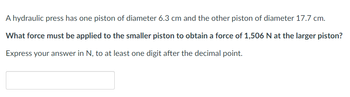 A hydraulic press has one piston of diameter 6.3 cm and the other piston of diameter 17.7 cm.
What force must be applied to the smaller piston to obtain a force of 1,506 N at the larger piston?
Express your answer in N, to at least one digit after the decimal point.