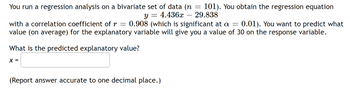 You run a regression analysis on a bivariate set of data (n = 101). You obtain the regression equation
Y = 4.436x 29.838
with a correlation coefficient of r = 0.908 (which is significant at a = 0.01). You want to predict what
value (on average) for the explanatory variable will give you a value of 30 on the response variable.
What is the predicted explanatory value?
X =
(Report answer accurate to one decimal place.)