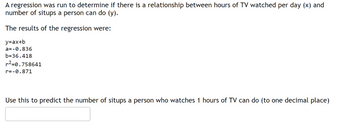 A regression was run to determine if there is a relationship between hours of TV watched per day (x) and
number of situps a person can do (y).
The results of the regression were:
y=ax+b
a=-0.836
b=36.418
r²-0.758641
r=-0.871
Use this to predict the number of situps a person who watches 1 hours of TV can do (to one decimal place)