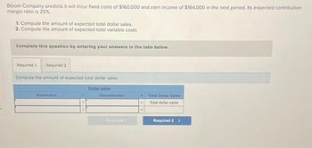 s
Bloom Company predicts it will incur fixed costs of $160,000 and earn income of $164,000 in the next period. Its expected contribution
margin ratio is 25%.
1. Compute the amount of expected total dollar sales.
2. Compute the amount of expected total variable costs.
Complete this question by entering your answers in the tabs below.
Required 1 Required 2
Compute the amount of expected total dollar sales.
Numerator:
Dollar sales
Denominator:
Required t
Total Dollar Sales
Total dollar sales
Required 2 >