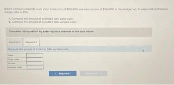 Bloom Company predicts it will incur fixed costs of $160,000 and earn income of $164,000 in the next period. Its expected contribution
margin ratio is 25%.
1. Compute the amount of expected total dollar sales.
2. Compute the amount of expected total variable costs.
Complete this question by entering your answers in the tabs below.
Required 1 Required 2
Compute the amount of expected total variable costs.
Sales
Fixed costs
Income
Variable costs
< Required 1
Required 2 >