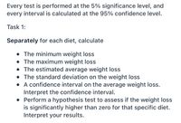 Every test is performed at the 5% significance level, and
every interval is calculated at the 95% confidence level.
Task 1:
Separately for each diet, calculate
• The minimum weight loss
• The maximum weight loss
• The estimated average weight loss
• The standard deviation on the weight loss
• A confidence interval on the average weight loss.
Interpret the confidence interval.
• Perform a hypothesis test to assess if the weight loss
is significantly higher than zero for that specific diet.
Interpret your results.