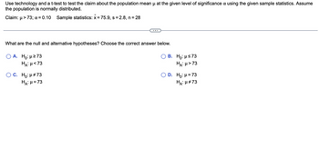 Use technology and a t-test to test the claim about the population mean μ at the given level of significance & using the given sample statistics. Assume
the population is normally distributed.
Claim: μ> 73; x = 0.10 Sample statistics: x = 75.9, s = 2.8, n = 28
What are the null and alternative hypotheses? Choose the correct answer below.
A. Ho: μ ≥73
HA: μ< 73
C. Ho: μ#73
HA: μ = 73
B. Ho: μ≤73
HA: μ>73
D. Ho: μ = 73
HA: μ#73