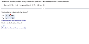 Test the claim about the population mean µ at the level of significance a. Assume the population is normally distributed.
Claim: μ< 4915; α = 0.02 Sample statistics: x = 5017, s=5613, n = 54
What are the null and alternative hypotheses?
Ho: μ > 4915
H₂: μ < 4915
(Type integers or decimals. Do not round.)
Find the standardized test statistic t.
t=
(Round to two decimal places as needed.)