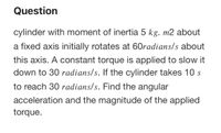 Question
cylinder with moment of inertia 5 kg. m2 about
a fixed axis initially rotates at 60radians/s about
this axis. A constant torque is applied to slow it
down to 30 radians/s. If the cylinder takes 10 s
to reach 30 radians/s. Find the angular
acceleration and the magnitude of the applied
torque.
