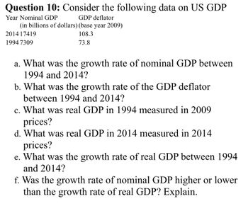 Question 10: Consider the following data on US GDP
Year Nominal GDP
GDP deflator
(in billions of dollars) (base year 2009)
108.3
73.8
2014 17419
1994 7309
a. What was the growth rate of nominal GDP between
1994 and 2014?
b. What was the growth rate of the GDP deflator
between 1994 and 2014?
c. What was real GDP in 1994 measured in 2009
prices?
d. What was real GDP in 2014 measured in 2014
prices?
e. What was the growth rate of real GDP between 1994
and 2014?
f. Was the growth rate of nominal GDP higher or lower
than the growth rate of real GDP? Explain.