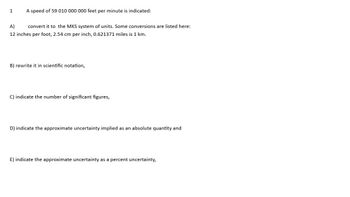 1
A speed of 59 010 000 000 feet per minute is indicated:
A)
convert it to the MKS system of units. Some conversions are listed here:
12 inches per foot, 2.54 cm per inch, 0.621371 miles is 1 km.
B) rewrite it in scientific notation,
C) indicate the number of significant figures,
D) indicate the approximate uncertainty implied as an absolute quantity and
E) indicate the approximate uncertainty as a percent uncertainty,