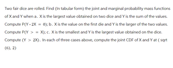 Two fair dice are rolled. Find (In tabular form) the joint and marginal probability mass functions
of X and Y when a. X is the largest value obtained on two dice and Y is the sum of the values.
Compute P(Y-2X = 0); b. X is the value on the first die and Y is the larger of the two values.
Compute P(Y > = X); c. X is the smallest and Y is the largest value obtained on the dice.
Compute (Y > 2X). In each of three cases above, compute the joint CDF of X and Y at (sqrt
(6), 2)