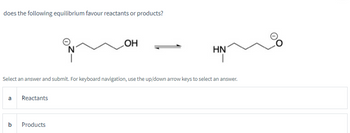 does the following equilibrium favour reactants or products?
a Reactants
OH
Select an answer and submit. For keyboard navigation, use the up/down arrow keys to select an answer.
b Products
HN