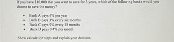 If you have $10,000 that you want to save for 3 years, which of the following banks would you
choose to save the money?
Bank A pays 6% per year
Bank B pays 3% every six months
Bank C pays 9% every 18 months
per month
Bank D pays 0.4%
Show calculation steps and explain your decision.
●
●
●