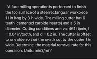 "A face milling operation is performed to finish
the top surface of a steel rectangular workpiece
11 in long by 3 in wide. The milling cutter has 6
teeth (cemented carbide inserts) and a 5 in
diameter. Cutting conditions are: v = 461 ft/min, f
= 0.04 in/tooth, and d = 0.2 in. The cutter is offset
to one side so that the swath cut by the cutter 1 in
wide. Determine: the material removal rate for this
operation. Units: min3/min"
