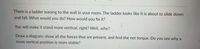 There is a ladder leaning to the wall in your room. The ladder looks like it is about to slide down
and fall. What would you do? How would you fix it?
You will make it stand more vertical, right? Well...why?
Draw a diagram, show all the forces that are present, and find the net torque. Do you see why a
more vertical position is more stable?
