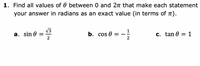 1. Find all values of \( \theta \) between 0 and \( 2\pi \) that make each statement true. Give your answer in radians as an exact value (in terms of \( \pi \)).

a. \( \sin \theta = \frac{\sqrt{3}}{2} \)

b. \( \cos \theta = -\frac{1}{2} \)

c. \( \tan \theta = 1 \)