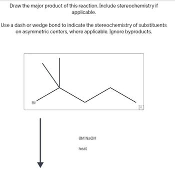 Draw the major product of this reaction. Include stereochemistry if
applicable.
Use a dash or wedge bond to indicate the stereochemistry of substituents
on asymmetric centers, where applicable. Ignore byproducts.
Br
8M NaOH
heat