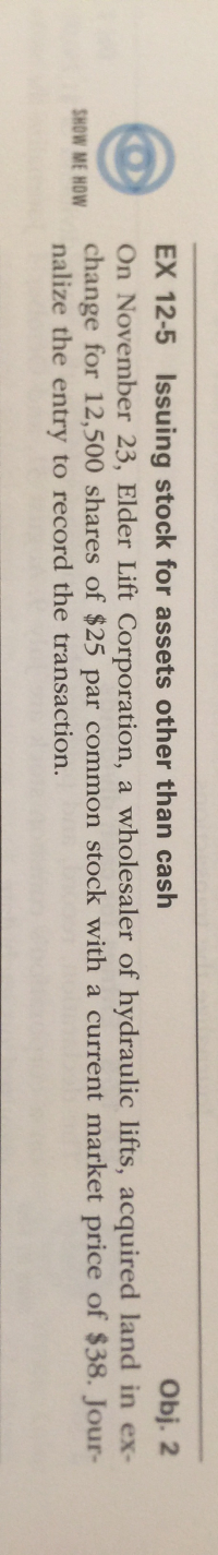 On November 23, Elder Lift Corporation, a wholesaler of hydraulic lifts, acquired land in ex-
change for 12,500 shares of $25 par common stock with a current market price of $38. Jour-
nalize the entry to record the transaction.
