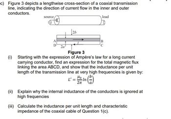 c) Figure 3 depicts a lengthwise cross-section of a coaxial transmission
line, indicating the direction of current flow in the inner and outer
conductors.
load
source
A
2a
2b
B
Figure 3
(i) Starting with the expression of Ampère's law for a long current
carrying conductor, find an expression for the total magnetic flux
linking the area ABCD, and show that the inductance per unit
length of the transmission line at very high frequencies is given by:
L' = Ho In
2π
(ii) Explain why the internal inductance of the conductors is ignored at
high frequencies
(iii) Calculate the inductance per unit length and characteristic
impedance of the coaxial cable of Question 1(c).