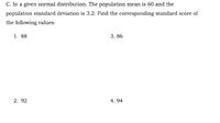 C. In a given normal distribution. The population mean is 60 and the
population standard deviation is 3.2. Find the corresponding standard score of
the following values:
1. 88
3. 86
2. 92
4. 94
