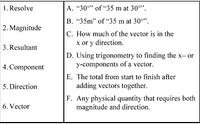 **Vector Vocabulary Matching:**

1. **Resolve**
   - D. Using trigonometry to find the x- or y-components of a vector.

2. **Magnitude**
   - B. "35m" of "35 m at 30°".

3. **Resultant**
   - E. The total from start to finish after adding vectors together.

4. **Component**
   - C. How much of the vector is in the x or y direction.

5. **Direction**
   - A. "30°" of "35 m at 30°".

6. **Vector**
   - F. Any physical quantity that requires both magnitude and direction.

This matching set is designed to help students understand key concepts related to vectors, specifically in the context of physics and mathematics. It does not include any graphs or diagrams.