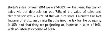 Bruto's sales for year 2014 were $74,889. For that year, the cost of
sales without depreciation was 78% of the value of sales and
depreciation was 7.333% of the value of sales. Calculate the Net
Income of Bruto, assuming that the income tax for the company
is 35% and that they are projecting an increase in sales of 10%,
with an interest expense of $306.