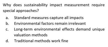 Why does sustainability impact measurement require
special approaches?
a.
b.
C.
Standard measures capture all impacts
Environmental factors remain irrelevant
Long-term environmental effects demand unique
valuation methods
d.
Traditional methods work fine