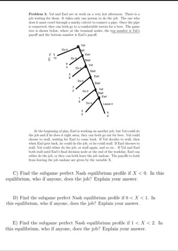 Problem 3. Val and Earl are at work on a very hot afternoon. There is a
job waiting for them. It takes only one person to do the job. The one who
does it must crawl through a mucky culvert to connect a pipe. Once the pipe
is connected, they can both go to a comfortable tavern for a beer. The game
tree is shown below, where at the terminal nodes, the top number is Val's
payoff and the bottom number is Earl's payoff.
Val
Do it
Stall
V 5
E 10
Earl
Do it
Stall
9
Val
4
Do it
Stall
38
Earl
Do it
Stall
7
Val
Do it
Stall
Earl
110
Do it
Leave it
5
0
X
X
At the beginning of play, Earl is working on another job, but Val could do
the job and if he does it right away, they can both go out for beer. Val could
choose to stall, waiting for Earl to come back. If Val decides to stall, then
when Earl gets back, he could do the job, or he could stall. If Earl chooses to
stall, Val could either do the job, or stall again, and so on... If Val and Earl
both stall until Earl's final decision node at the end of the workday, Earl can
either do the job, or they can both leave the job undone. The payoffs to both
from leaving the job undone are given by the variable X.
C) Find the subgame perfect Nash equilibrium profile if X < 0. In this
equilibrium, who if anyone, does the job? Explain your answer.
D) Find the subgame perfect Nash equilibrium profile if 0 < x < 1. In
this equilibrium, who if anyone, does the job? Explain your answer.
E) Find the subgame perfect Nash equilibrium profile if 1 < X < 2. In
this equilibrium, who if anyone, does the job? Explain your answer.