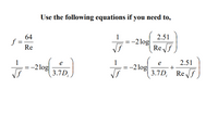 Use the following equations if you need to,
64
f =
Re
2.51
-2 log
Re f
1
1
2.51
e
= -2 log
3.7D
1
-2 log
3.7D, Ref
e
