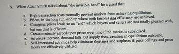 9. When Adam Smith talked about "the invisible hand" he argued that:
a. High transaction costs normally prevent markets from achieving equilibrium.
b. Prices, in the long run, end up where both fairness and efficiency are achieved.
c. Changing prices leads to an "end" which buyers and sellers are not totally pleased with,
but one that is efficient.
d.
Create mutually agreed upon prices over time if the market is subsidized.
e.
As prices increase, demand falls, but supply rises, creating an equilibrium outcome.
f. Self-interested activities help eliminate shortages and surpluses if price ceilings and price
floors are effectively utilized.