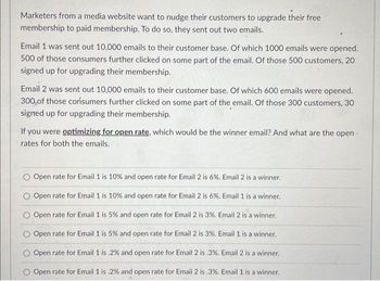 Marketers from a media website want to nudge their customers to upgrade their free
membership to paid membership. To do so, they sent out two emails.
Email 1 was sent out 10,000 emails to their customer base. Of which 1000 emails were opened.
500 of those consumers further clicked on some part of the email. Of those 500 customers, 20
signed up for upgrading their membership.
Email 2 was sent out 10,000 emails to their customer base. Of which 600 emails were opened.
300 of those consumers further clicked on some part of the email. Of those 300 customers, 30
signed up for upgrading their membership.
If you were optimizing for open rate, which would be the winner email? And what are the open-
rates for both the emails.
Open rate for Email 1 is 10% and open rate for Email 2 is 6%. Email 2 is a winner.
O Open rate for Email 1 is 10% and open rate for Email 2 is 6%. Email 1 is a winner.
Open rate for Email 1 is 5% and open rate for Email 2 is 3%. Email 2 is a winner.
Open rate for Email 1 is 5% and open rate for Email 2 is 3%. Email 1 is a winner.
Open rate for Email 1 is.2% and open rate for Email 2 is .3%. Email 2 is a winner.
Open rate for Email 1 is .2% and open rate for Email 2 is .3%. Email 1 is a winner.