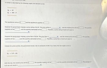 A market is described by the following supply and demand curves:
Qs = 3P
Q = 400-P
.
The equilibrium price is $
and the equilibrium quantity is
Suppose the government imposes a price ceiling of $120. This price ceiling is
supplied will be
and the quantity demanded will be
Suppose the government imposes a price floor of $120. This price floor is
supplied will be
and the quantity demanded will be
Qs 3 (P-40)
With this tax, the market price will be S
such tax will result in
Therefore, a price ceiling of $120 will result in
the
and the market price will be $
Instead of a price control, the government levies a tax on producers of $40. As a result, the new supply curve is:
and the market price will be $
Therefore, a price floor of $120 will result in
quantity supplied will be
and the quantity demanded will be
The quantity
The quantity
The passage of