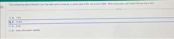 K
The outstanding debt of Berstin Corp. has eight years to maturity, a current yield of 9%, and a price of $80. What is the pretax cost of debt if the tax rate is 30%.
A. 7.5%
B. 10.8 %
OC. 6.5 %
OD. more information needed